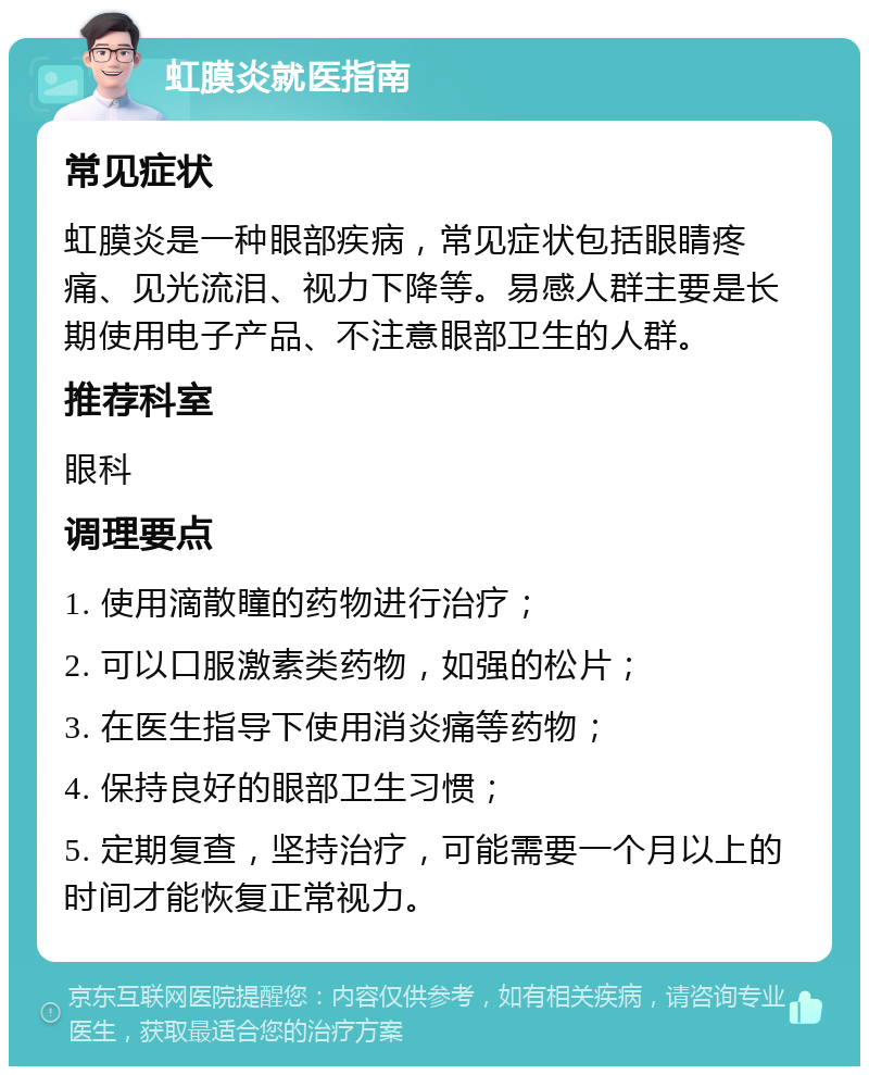 虹膜炎就医指南 常见症状 虹膜炎是一种眼部疾病，常见症状包括眼睛疼痛、见光流泪、视力下降等。易感人群主要是长期使用电子产品、不注意眼部卫生的人群。 推荐科室 眼科 调理要点 1. 使用滴散瞳的药物进行治疗； 2. 可以口服激素类药物，如强的松片； 3. 在医生指导下使用消炎痛等药物； 4. 保持良好的眼部卫生习惯； 5. 定期复查，坚持治疗，可能需要一个月以上的时间才能恢复正常视力。