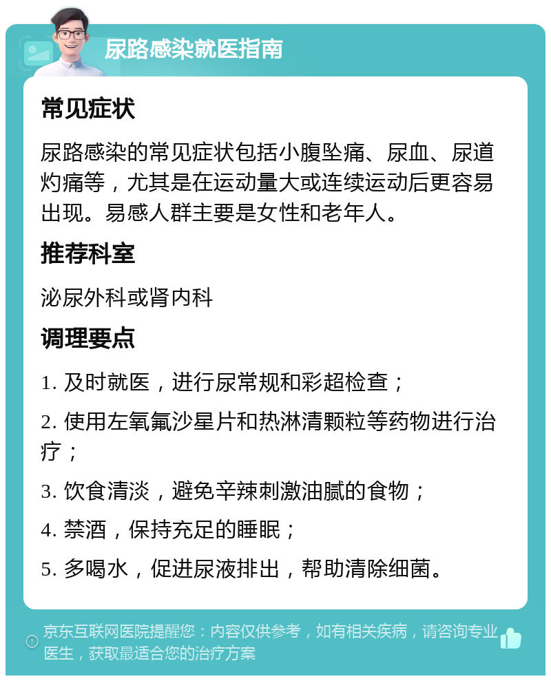 尿路感染就医指南 常见症状 尿路感染的常见症状包括小腹坠痛、尿血、尿道灼痛等，尤其是在运动量大或连续运动后更容易出现。易感人群主要是女性和老年人。 推荐科室 泌尿外科或肾内科 调理要点 1. 及时就医，进行尿常规和彩超检查； 2. 使用左氧氟沙星片和热淋清颗粒等药物进行治疗； 3. 饮食清淡，避免辛辣刺激油腻的食物； 4. 禁酒，保持充足的睡眠； 5. 多喝水，促进尿液排出，帮助清除细菌。