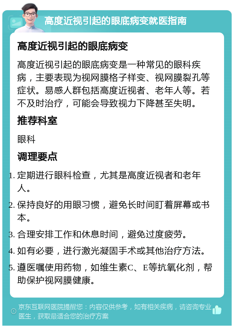 高度近视引起的眼底病变就医指南 高度近视引起的眼底病变 高度近视引起的眼底病变是一种常见的眼科疾病，主要表现为视网膜格子样变、视网膜裂孔等症状。易感人群包括高度近视者、老年人等。若不及时治疗，可能会导致视力下降甚至失明。 推荐科室 眼科 调理要点 定期进行眼科检查，尤其是高度近视者和老年人。 保持良好的用眼习惯，避免长时间盯着屏幕或书本。 合理安排工作和休息时间，避免过度疲劳。 如有必要，进行激光凝固手术或其他治疗方法。 遵医嘱使用药物，如维生素C、E等抗氧化剂，帮助保护视网膜健康。