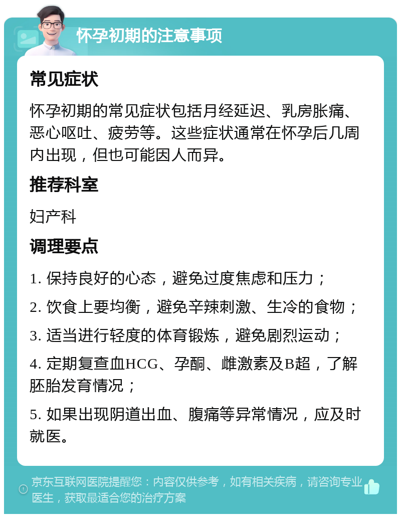 怀孕初期的注意事项 常见症状 怀孕初期的常见症状包括月经延迟、乳房胀痛、恶心呕吐、疲劳等。这些症状通常在怀孕后几周内出现，但也可能因人而异。 推荐科室 妇产科 调理要点 1. 保持良好的心态，避免过度焦虑和压力； 2. 饮食上要均衡，避免辛辣刺激、生冷的食物； 3. 适当进行轻度的体育锻炼，避免剧烈运动； 4. 定期复查血HCG、孕酮、雌激素及B超，了解胚胎发育情况； 5. 如果出现阴道出血、腹痛等异常情况，应及时就医。