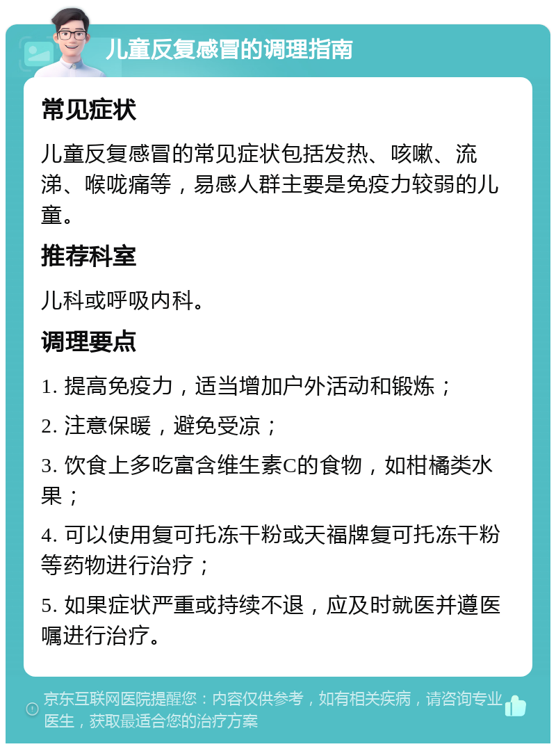 儿童反复感冒的调理指南 常见症状 儿童反复感冒的常见症状包括发热、咳嗽、流涕、喉咙痛等，易感人群主要是免疫力较弱的儿童。 推荐科室 儿科或呼吸内科。 调理要点 1. 提高免疫力，适当增加户外活动和锻炼； 2. 注意保暖，避免受凉； 3. 饮食上多吃富含维生素C的食物，如柑橘类水果； 4. 可以使用复可托冻干粉或天福牌复可托冻干粉等药物进行治疗； 5. 如果症状严重或持续不退，应及时就医并遵医嘱进行治疗。