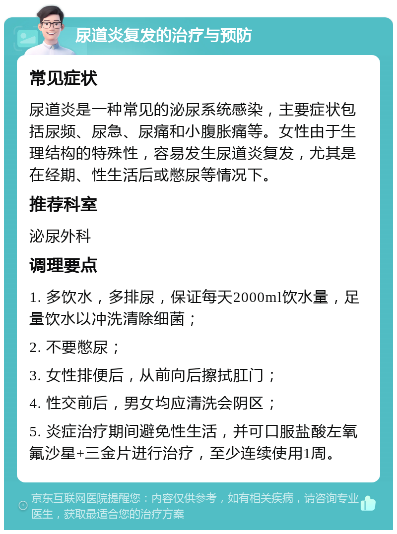 尿道炎复发的治疗与预防 常见症状 尿道炎是一种常见的泌尿系统感染，主要症状包括尿频、尿急、尿痛和小腹胀痛等。女性由于生理结构的特殊性，容易发生尿道炎复发，尤其是在经期、性生活后或憋尿等情况下。 推荐科室 泌尿外科 调理要点 1. 多饮水，多排尿，保证每天2000ml饮水量，足量饮水以冲洗清除细菌； 2. 不要憋尿； 3. 女性排便后，从前向后擦拭肛门； 4. 性交前后，男女均应清洗会阴区； 5. 炎症治疗期间避免性生活，并可口服盐酸左氧氟沙星+三金片进行治疗，至少连续使用1周。