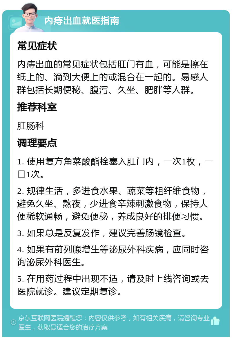 内痔出血就医指南 常见症状 内痔出血的常见症状包括肛门有血，可能是擦在纸上的、滴到大便上的或混合在一起的。易感人群包括长期便秘、腹泻、久坐、肥胖等人群。 推荐科室 肛肠科 调理要点 1. 使用复方角菜酸酯栓塞入肛门内，一次1枚，一日1次。 2. 规律生活，多进食水果、蔬菜等粗纤维食物，避免久坐、熬夜，少进食辛辣刺激食物，保持大便稀软通畅，避免便秘，养成良好的排便习惯。 3. 如果总是反复发作，建议完善肠镜检查。 4. 如果有前列腺增生等泌尿外科疾病，应同时咨询泌尿外科医生。 5. 在用药过程中出现不适，请及时上线咨询或去医院就诊。建议定期复诊。