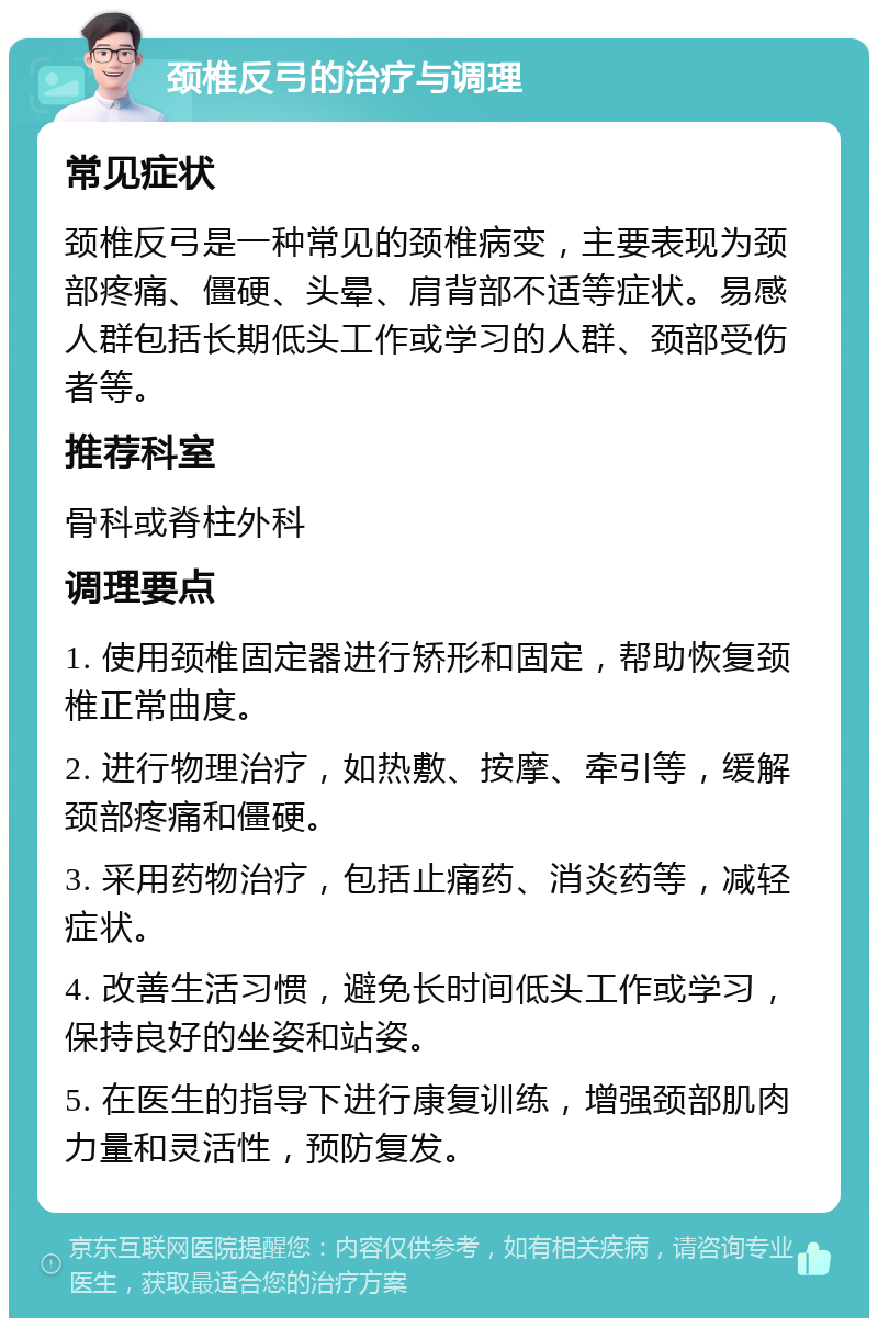 颈椎反弓的治疗与调理 常见症状 颈椎反弓是一种常见的颈椎病变，主要表现为颈部疼痛、僵硬、头晕、肩背部不适等症状。易感人群包括长期低头工作或学习的人群、颈部受伤者等。 推荐科室 骨科或脊柱外科 调理要点 1. 使用颈椎固定器进行矫形和固定，帮助恢复颈椎正常曲度。 2. 进行物理治疗，如热敷、按摩、牵引等，缓解颈部疼痛和僵硬。 3. 采用药物治疗，包括止痛药、消炎药等，减轻症状。 4. 改善生活习惯，避免长时间低头工作或学习，保持良好的坐姿和站姿。 5. 在医生的指导下进行康复训练，增强颈部肌肉力量和灵活性，预防复发。