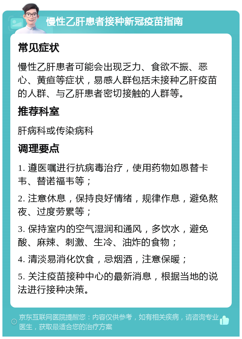 慢性乙肝患者接种新冠疫苗指南 常见症状 慢性乙肝患者可能会出现乏力、食欲不振、恶心、黄疸等症状，易感人群包括未接种乙肝疫苗的人群、与乙肝患者密切接触的人群等。 推荐科室 肝病科或传染病科 调理要点 1. 遵医嘱进行抗病毒治疗，使用药物如恩替卡韦、替诺福韦等； 2. 注意休息，保持良好情绪，规律作息，避免熬夜、过度劳累等； 3. 保持室内的空气湿润和通风，多饮水，避免酸、麻辣、刺激、生冷、油炸的食物； 4. 清淡易消化饮食，忌烟酒，注意保暖； 5. 关注疫苗接种中心的最新消息，根据当地的说法进行接种决策。