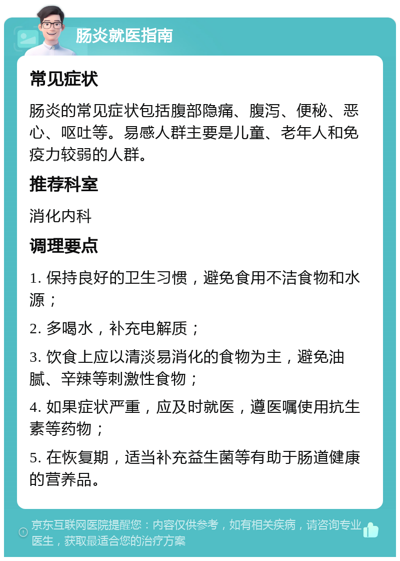 肠炎就医指南 常见症状 肠炎的常见症状包括腹部隐痛、腹泻、便秘、恶心、呕吐等。易感人群主要是儿童、老年人和免疫力较弱的人群。 推荐科室 消化内科 调理要点 1. 保持良好的卫生习惯，避免食用不洁食物和水源； 2. 多喝水，补充电解质； 3. 饮食上应以清淡易消化的食物为主，避免油腻、辛辣等刺激性食物； 4. 如果症状严重，应及时就医，遵医嘱使用抗生素等药物； 5. 在恢复期，适当补充益生菌等有助于肠道健康的营养品。