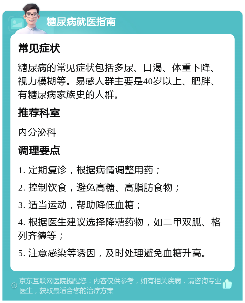 糖尿病就医指南 常见症状 糖尿病的常见症状包括多尿、口渴、体重下降、视力模糊等。易感人群主要是40岁以上、肥胖、有糖尿病家族史的人群。 推荐科室 内分泌科 调理要点 1. 定期复诊，根据病情调整用药； 2. 控制饮食，避免高糖、高脂肪食物； 3. 适当运动，帮助降低血糖； 4. 根据医生建议选择降糖药物，如二甲双胍、格列齐德等； 5. 注意感染等诱因，及时处理避免血糖升高。