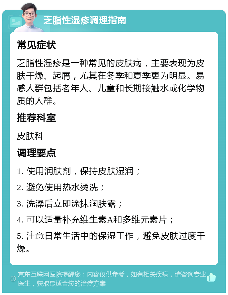 乏脂性湿疹调理指南 常见症状 乏脂性湿疹是一种常见的皮肤病，主要表现为皮肤干燥、起屑，尤其在冬季和夏季更为明显。易感人群包括老年人、儿童和长期接触水或化学物质的人群。 推荐科室 皮肤科 调理要点 1. 使用润肤剂，保持皮肤湿润； 2. 避免使用热水烫洗； 3. 洗澡后立即涂抹润肤露； 4. 可以适量补充维生素A和多维元素片； 5. 注意日常生活中的保湿工作，避免皮肤过度干燥。