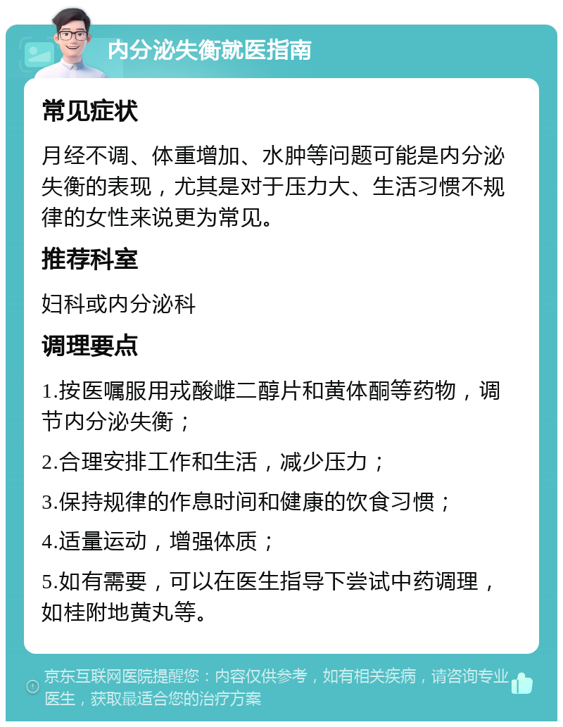 内分泌失衡就医指南 常见症状 月经不调、体重增加、水肿等问题可能是内分泌失衡的表现，尤其是对于压力大、生活习惯不规律的女性来说更为常见。 推荐科室 妇科或内分泌科 调理要点 1.按医嘱服用戎酸雌二醇片和黄体酮等药物，调节内分泌失衡； 2.合理安排工作和生活，减少压力； 3.保持规律的作息时间和健康的饮食习惯； 4.适量运动，增强体质； 5.如有需要，可以在医生指导下尝试中药调理，如桂附地黄丸等。