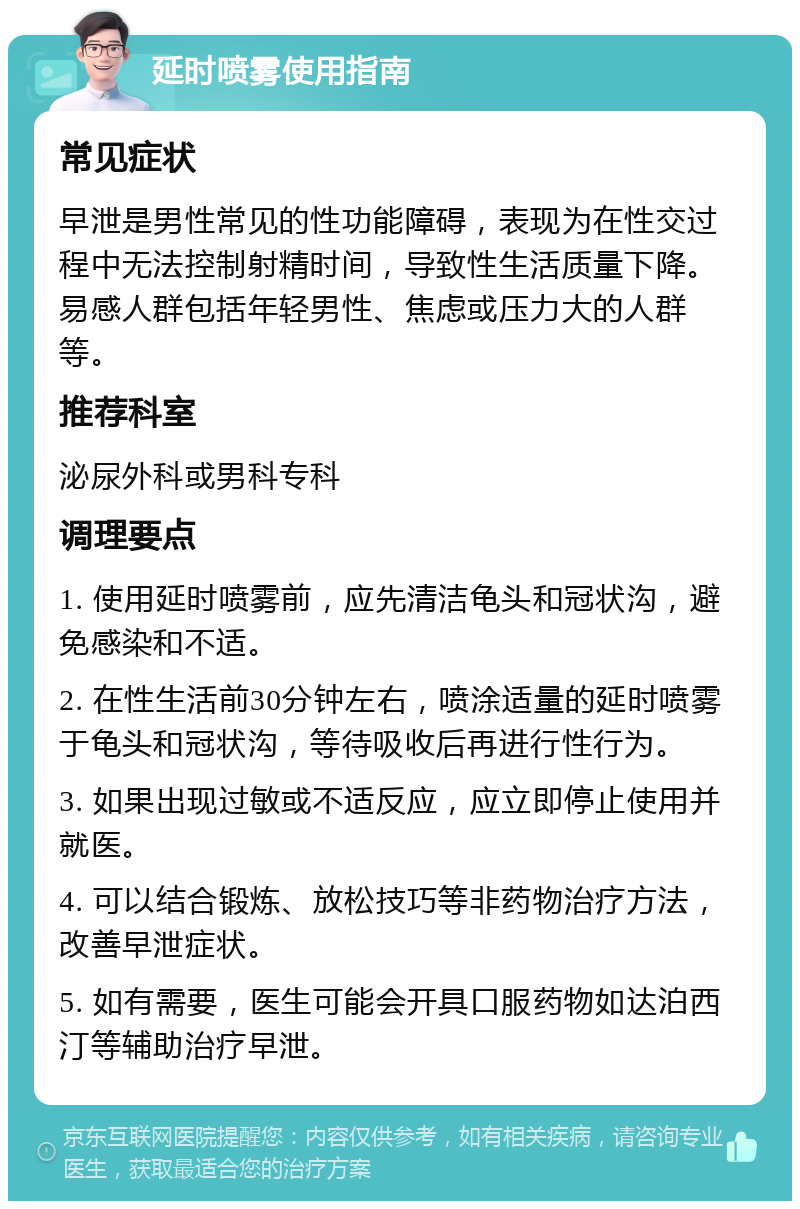 延时喷雾使用指南 常见症状 早泄是男性常见的性功能障碍，表现为在性交过程中无法控制射精时间，导致性生活质量下降。易感人群包括年轻男性、焦虑或压力大的人群等。 推荐科室 泌尿外科或男科专科 调理要点 1. 使用延时喷雾前，应先清洁龟头和冠状沟，避免感染和不适。 2. 在性生活前30分钟左右，喷涂适量的延时喷雾于龟头和冠状沟，等待吸收后再进行性行为。 3. 如果出现过敏或不适反应，应立即停止使用并就医。 4. 可以结合锻炼、放松技巧等非药物治疗方法，改善早泄症状。 5. 如有需要，医生可能会开具口服药物如达泊西汀等辅助治疗早泄。