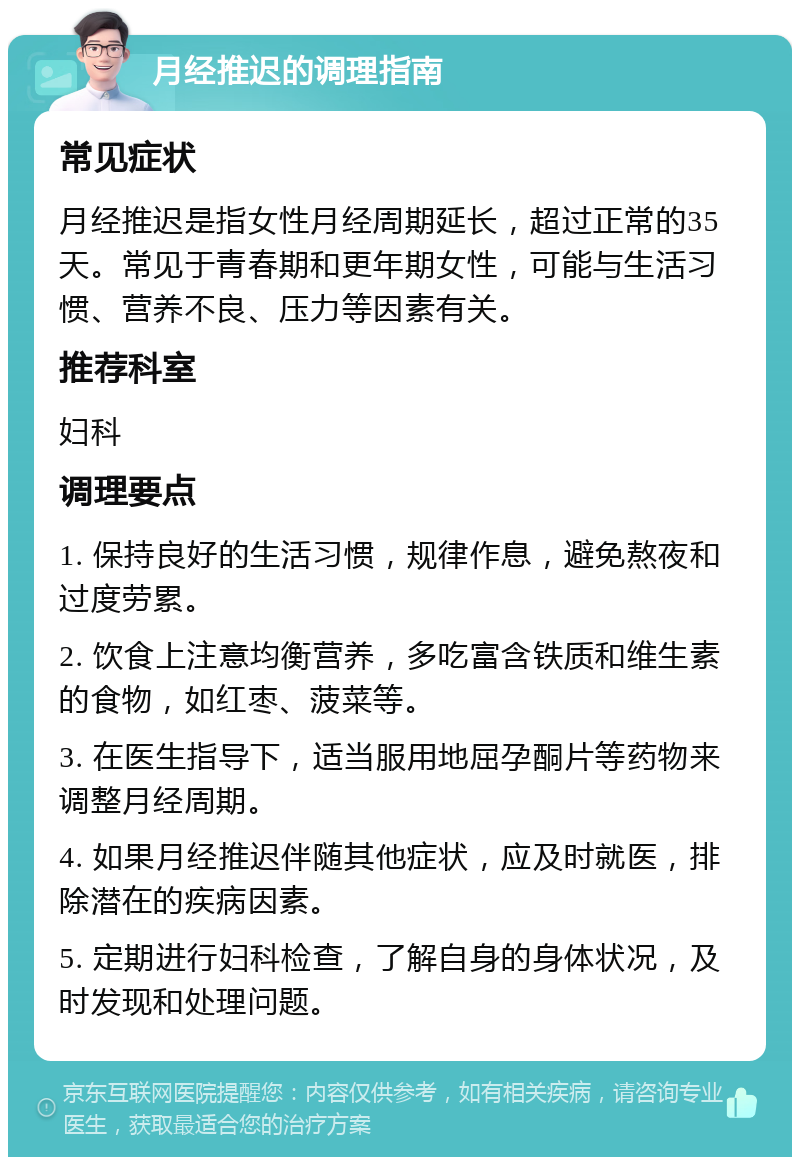 月经推迟的调理指南 常见症状 月经推迟是指女性月经周期延长，超过正常的35天。常见于青春期和更年期女性，可能与生活习惯、营养不良、压力等因素有关。 推荐科室 妇科 调理要点 1. 保持良好的生活习惯，规律作息，避免熬夜和过度劳累。 2. 饮食上注意均衡营养，多吃富含铁质和维生素的食物，如红枣、菠菜等。 3. 在医生指导下，适当服用地屈孕酮片等药物来调整月经周期。 4. 如果月经推迟伴随其他症状，应及时就医，排除潜在的疾病因素。 5. 定期进行妇科检查，了解自身的身体状况，及时发现和处理问题。