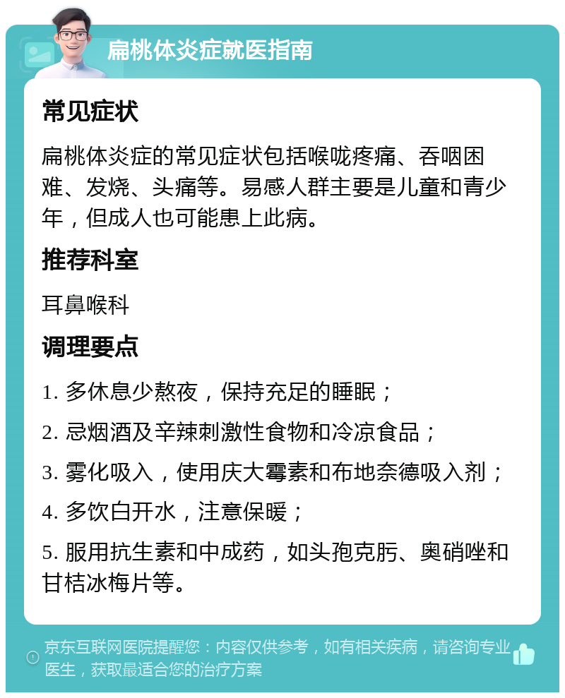 扁桃体炎症就医指南 常见症状 扁桃体炎症的常见症状包括喉咙疼痛、吞咽困难、发烧、头痛等。易感人群主要是儿童和青少年，但成人也可能患上此病。 推荐科室 耳鼻喉科 调理要点 1. 多休息少熬夜，保持充足的睡眠； 2. 忌烟酒及辛辣刺激性食物和冷凉食品； 3. 雾化吸入，使用庆大霉素和布地奈德吸入剂； 4. 多饮白开水，注意保暖； 5. 服用抗生素和中成药，如头孢克肟、奥硝唑和甘桔冰梅片等。