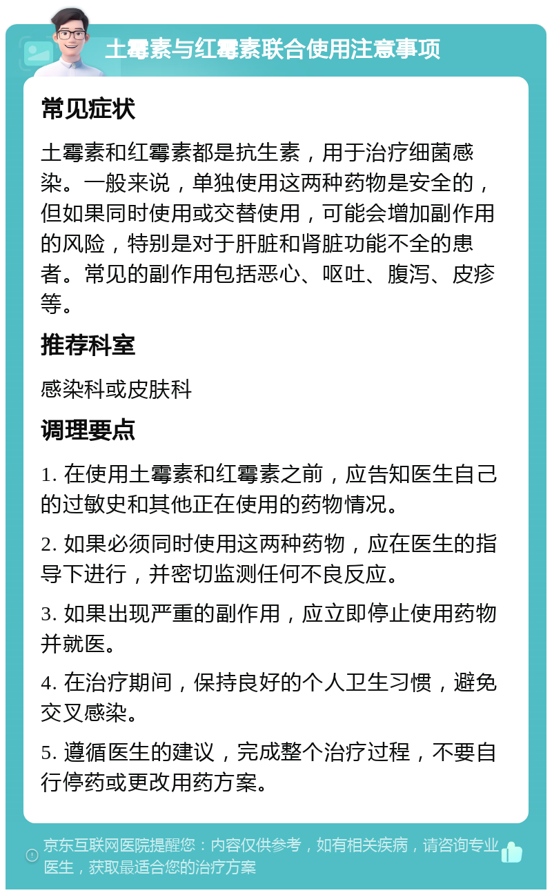 土霉素与红霉素联合使用注意事项 常见症状 土霉素和红霉素都是抗生素，用于治疗细菌感染。一般来说，单独使用这两种药物是安全的，但如果同时使用或交替使用，可能会增加副作用的风险，特别是对于肝脏和肾脏功能不全的患者。常见的副作用包括恶心、呕吐、腹泻、皮疹等。 推荐科室 感染科或皮肤科 调理要点 1. 在使用土霉素和红霉素之前，应告知医生自己的过敏史和其他正在使用的药物情况。 2. 如果必须同时使用这两种药物，应在医生的指导下进行，并密切监测任何不良反应。 3. 如果出现严重的副作用，应立即停止使用药物并就医。 4. 在治疗期间，保持良好的个人卫生习惯，避免交叉感染。 5. 遵循医生的建议，完成整个治疗过程，不要自行停药或更改用药方案。