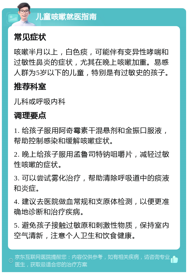 儿童咳嗽就医指南 常见症状 咳嗽半月以上，白色痰，可能伴有变异性哮喘和过敏性鼻炎的症状，尤其在晚上咳嗽加重。易感人群为5岁以下的儿童，特别是有过敏史的孩子。 推荐科室 儿科或呼吸内科 调理要点 1. 给孩子服用阿奇霉素干混悬剂和金振口服液，帮助控制感染和缓解咳嗽症状。 2. 晚上给孩子服用孟鲁司特钠咀嚼片，减轻过敏性咳嗽的症状。 3. 可以尝试雾化治疗，帮助清除呼吸道中的痰液和炎症。 4. 建议去医院做血常规和支原体检测，以便更准确地诊断和治疗疾病。 5. 避免孩子接触过敏原和刺激性物质，保持室内空气清新，注意个人卫生和饮食健康。