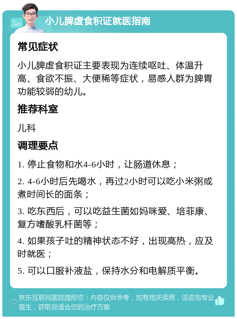 小儿脾虚食积证就医指南 常见症状 小儿脾虚食积证主要表现为连续呕吐、体温升高、食欲不振、大便稀等症状，易感人群为脾胃功能较弱的幼儿。 推荐科室 儿科 调理要点 1. 停止食物和水4-6小时，让肠道休息； 2. 4-6小时后先喝水，再过2小时可以吃小米粥或煮时间长的面条； 3. 吃东西后，可以吃益生菌如妈咪爱、培菲康、复方嗜酸乳杆菌等； 4. 如果孩子吐的精神状态不好，出现高热，应及时就医； 5. 可以口服补液盐，保持水分和电解质平衡。