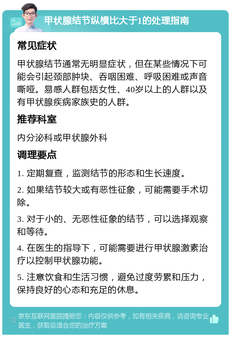 甲状腺结节纵横比大于1的处理指南 常见症状 甲状腺结节通常无明显症状，但在某些情况下可能会引起颈部肿块、吞咽困难、呼吸困难或声音嘶哑。易感人群包括女性、40岁以上的人群以及有甲状腺疾病家族史的人群。 推荐科室 内分泌科或甲状腺外科 调理要点 1. 定期复查，监测结节的形态和生长速度。 2. 如果结节较大或有恶性征象，可能需要手术切除。 3. 对于小的、无恶性征象的结节，可以选择观察和等待。 4. 在医生的指导下，可能需要进行甲状腺激素治疗以控制甲状腺功能。 5. 注意饮食和生活习惯，避免过度劳累和压力，保持良好的心态和充足的休息。