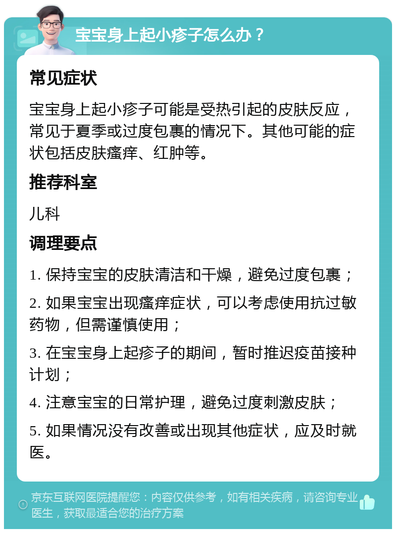 宝宝身上起小疹子怎么办？ 常见症状 宝宝身上起小疹子可能是受热引起的皮肤反应，常见于夏季或过度包裹的情况下。其他可能的症状包括皮肤瘙痒、红肿等。 推荐科室 儿科 调理要点 1. 保持宝宝的皮肤清洁和干燥，避免过度包裹； 2. 如果宝宝出现瘙痒症状，可以考虑使用抗过敏药物，但需谨慎使用； 3. 在宝宝身上起疹子的期间，暂时推迟疫苗接种计划； 4. 注意宝宝的日常护理，避免过度刺激皮肤； 5. 如果情况没有改善或出现其他症状，应及时就医。