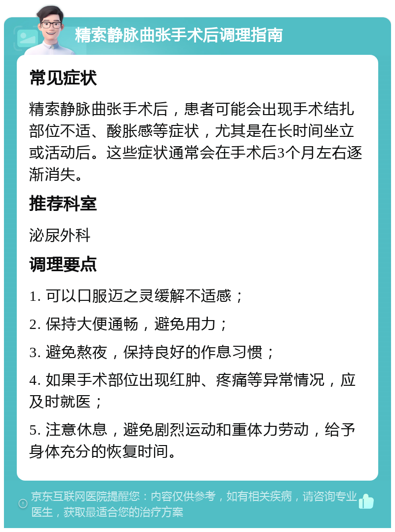 精索静脉曲张手术后调理指南 常见症状 精索静脉曲张手术后，患者可能会出现手术结扎部位不适、酸胀感等症状，尤其是在长时间坐立或活动后。这些症状通常会在手术后3个月左右逐渐消失。 推荐科室 泌尿外科 调理要点 1. 可以口服迈之灵缓解不适感； 2. 保持大便通畅，避免用力； 3. 避免熬夜，保持良好的作息习惯； 4. 如果手术部位出现红肿、疼痛等异常情况，应及时就医； 5. 注意休息，避免剧烈运动和重体力劳动，给予身体充分的恢复时间。