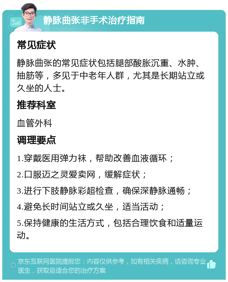 静脉曲张非手术治疗指南 常见症状 静脉曲张的常见症状包括腿部酸胀沉重、水肿、抽筋等，多见于中老年人群，尤其是长期站立或久坐的人士。 推荐科室 血管外科 调理要点 1.穿戴医用弹力袜，帮助改善血液循环； 2.口服迈之灵爱卖网，缓解症状； 3.进行下肢静脉彩超检查，确保深静脉通畅； 4.避免长时间站立或久坐，适当活动； 5.保持健康的生活方式，包括合理饮食和适量运动。