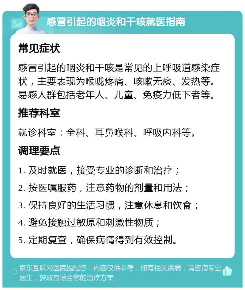 感冒引起的咽炎和干咳就医指南 常见症状 感冒引起的咽炎和干咳是常见的上呼吸道感染症状，主要表现为喉咙疼痛、咳嗽无痰、发热等。易感人群包括老年人、儿童、免疫力低下者等。 推荐科室 就诊科室：全科、耳鼻喉科、呼吸内科等。 调理要点 1. 及时就医，接受专业的诊断和治疗； 2. 按医嘱服药，注意药物的剂量和用法； 3. 保持良好的生活习惯，注意休息和饮食； 4. 避免接触过敏原和刺激性物质； 5. 定期复查，确保病情得到有效控制。