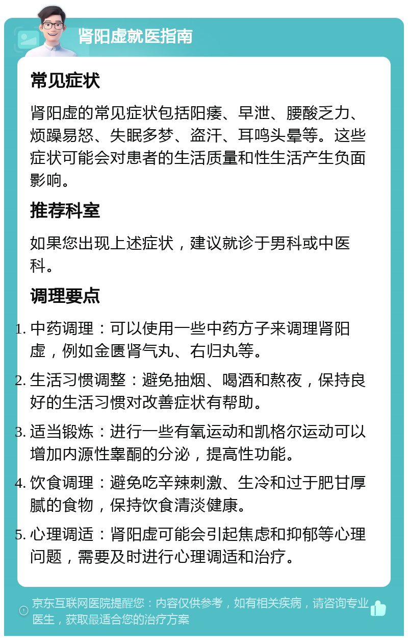 肾阳虚就医指南 常见症状 肾阳虚的常见症状包括阳痿、早泄、腰酸乏力、烦躁易怒、失眠多梦、盗汗、耳鸣头晕等。这些症状可能会对患者的生活质量和性生活产生负面影响。 推荐科室 如果您出现上述症状，建议就诊于男科或中医科。 调理要点 中药调理：可以使用一些中药方子来调理肾阳虚，例如金匮肾气丸、右归丸等。 生活习惯调整：避免抽烟、喝酒和熬夜，保持良好的生活习惯对改善症状有帮助。 适当锻炼：进行一些有氧运动和凯格尔运动可以增加内源性睾酮的分泌，提高性功能。 饮食调理：避免吃辛辣刺激、生冷和过于肥甘厚腻的食物，保持饮食清淡健康。 心理调适：肾阳虚可能会引起焦虑和抑郁等心理问题，需要及时进行心理调适和治疗。