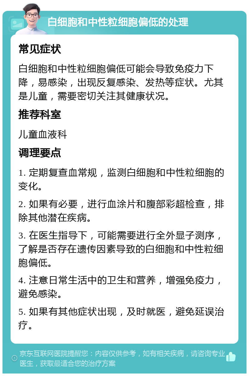 白细胞和中性粒细胞偏低的处理 常见症状 白细胞和中性粒细胞偏低可能会导致免疫力下降，易感染，出现反复感染、发热等症状。尤其是儿童，需要密切关注其健康状况。 推荐科室 儿童血液科 调理要点 1. 定期复查血常规，监测白细胞和中性粒细胞的变化。 2. 如果有必要，进行血涂片和腹部彩超检查，排除其他潜在疾病。 3. 在医生指导下，可能需要进行全外显子测序，了解是否存在遗传因素导致的白细胞和中性粒细胞偏低。 4. 注意日常生活中的卫生和营养，增强免疫力，避免感染。 5. 如果有其他症状出现，及时就医，避免延误治疗。