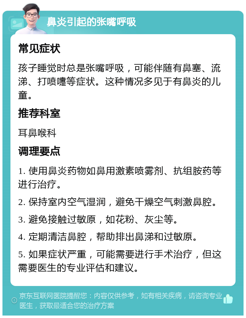 鼻炎引起的张嘴呼吸 常见症状 孩子睡觉时总是张嘴呼吸，可能伴随有鼻塞、流涕、打喷嚏等症状。这种情况多见于有鼻炎的儿童。 推荐科室 耳鼻喉科 调理要点 1. 使用鼻炎药物如鼻用激素喷雾剂、抗组胺药等进行治疗。 2. 保持室内空气湿润，避免干燥空气刺激鼻腔。 3. 避免接触过敏原，如花粉、灰尘等。 4. 定期清洁鼻腔，帮助排出鼻涕和过敏原。 5. 如果症状严重，可能需要进行手术治疗，但这需要医生的专业评估和建议。