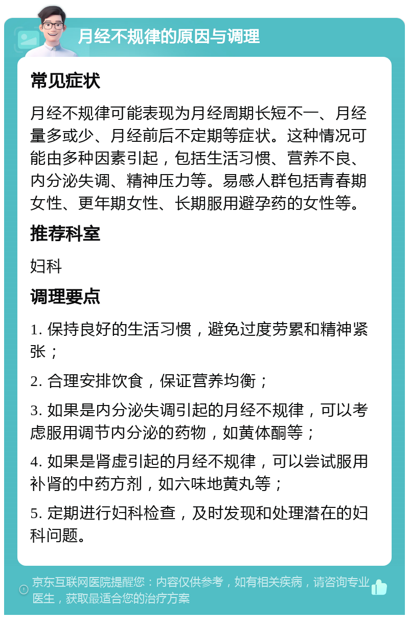 月经不规律的原因与调理 常见症状 月经不规律可能表现为月经周期长短不一、月经量多或少、月经前后不定期等症状。这种情况可能由多种因素引起，包括生活习惯、营养不良、内分泌失调、精神压力等。易感人群包括青春期女性、更年期女性、长期服用避孕药的女性等。 推荐科室 妇科 调理要点 1. 保持良好的生活习惯，避免过度劳累和精神紧张； 2. 合理安排饮食，保证营养均衡； 3. 如果是内分泌失调引起的月经不规律，可以考虑服用调节内分泌的药物，如黄体酮等； 4. 如果是肾虚引起的月经不规律，可以尝试服用补肾的中药方剂，如六味地黄丸等； 5. 定期进行妇科检查，及时发现和处理潜在的妇科问题。