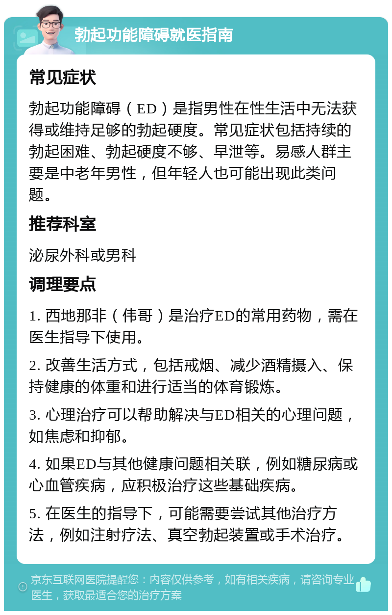 勃起功能障碍就医指南 常见症状 勃起功能障碍（ED）是指男性在性生活中无法获得或维持足够的勃起硬度。常见症状包括持续的勃起困难、勃起硬度不够、早泄等。易感人群主要是中老年男性，但年轻人也可能出现此类问题。 推荐科室 泌尿外科或男科 调理要点 1. 西地那非（伟哥）是治疗ED的常用药物，需在医生指导下使用。 2. 改善生活方式，包括戒烟、减少酒精摄入、保持健康的体重和进行适当的体育锻炼。 3. 心理治疗可以帮助解决与ED相关的心理问题，如焦虑和抑郁。 4. 如果ED与其他健康问题相关联，例如糖尿病或心血管疾病，应积极治疗这些基础疾病。 5. 在医生的指导下，可能需要尝试其他治疗方法，例如注射疗法、真空勃起装置或手术治疗。