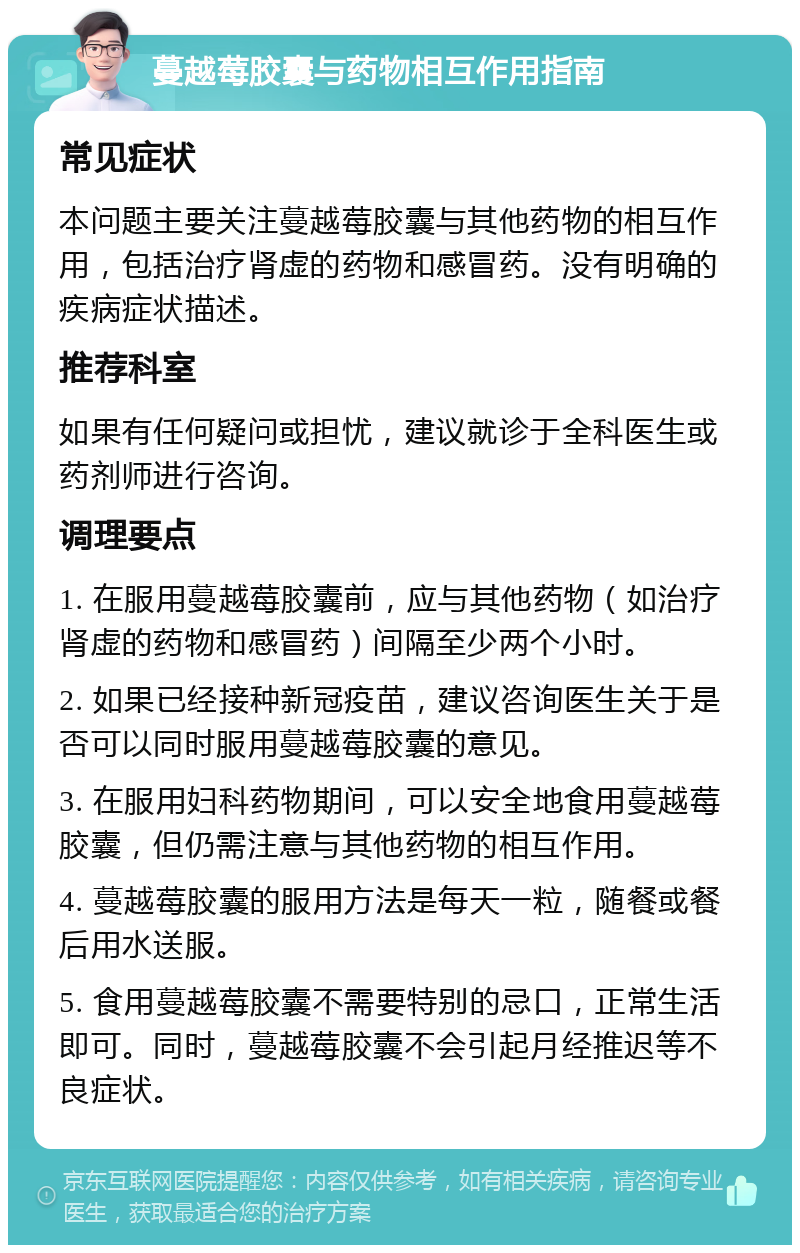 蔓越莓胶囊与药物相互作用指南 常见症状 本问题主要关注蔓越莓胶囊与其他药物的相互作用，包括治疗肾虚的药物和感冒药。没有明确的疾病症状描述。 推荐科室 如果有任何疑问或担忧，建议就诊于全科医生或药剂师进行咨询。 调理要点 1. 在服用蔓越莓胶囊前，应与其他药物（如治疗肾虚的药物和感冒药）间隔至少两个小时。 2. 如果已经接种新冠疫苗，建议咨询医生关于是否可以同时服用蔓越莓胶囊的意见。 3. 在服用妇科药物期间，可以安全地食用蔓越莓胶囊，但仍需注意与其他药物的相互作用。 4. 蔓越莓胶囊的服用方法是每天一粒，随餐或餐后用水送服。 5. 食用蔓越莓胶囊不需要特别的忌口，正常生活即可。同时，蔓越莓胶囊不会引起月经推迟等不良症状。