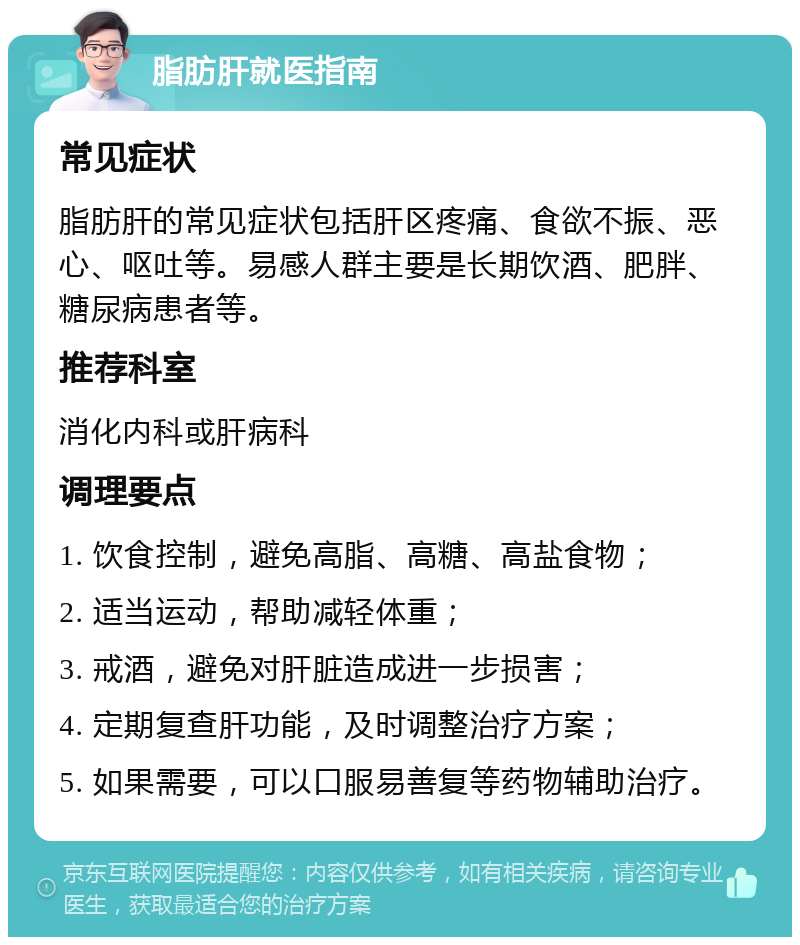 脂肪肝就医指南 常见症状 脂肪肝的常见症状包括肝区疼痛、食欲不振、恶心、呕吐等。易感人群主要是长期饮酒、肥胖、糖尿病患者等。 推荐科室 消化内科或肝病科 调理要点 1. 饮食控制，避免高脂、高糖、高盐食物； 2. 适当运动，帮助减轻体重； 3. 戒酒，避免对肝脏造成进一步损害； 4. 定期复查肝功能，及时调整治疗方案； 5. 如果需要，可以口服易善复等药物辅助治疗。