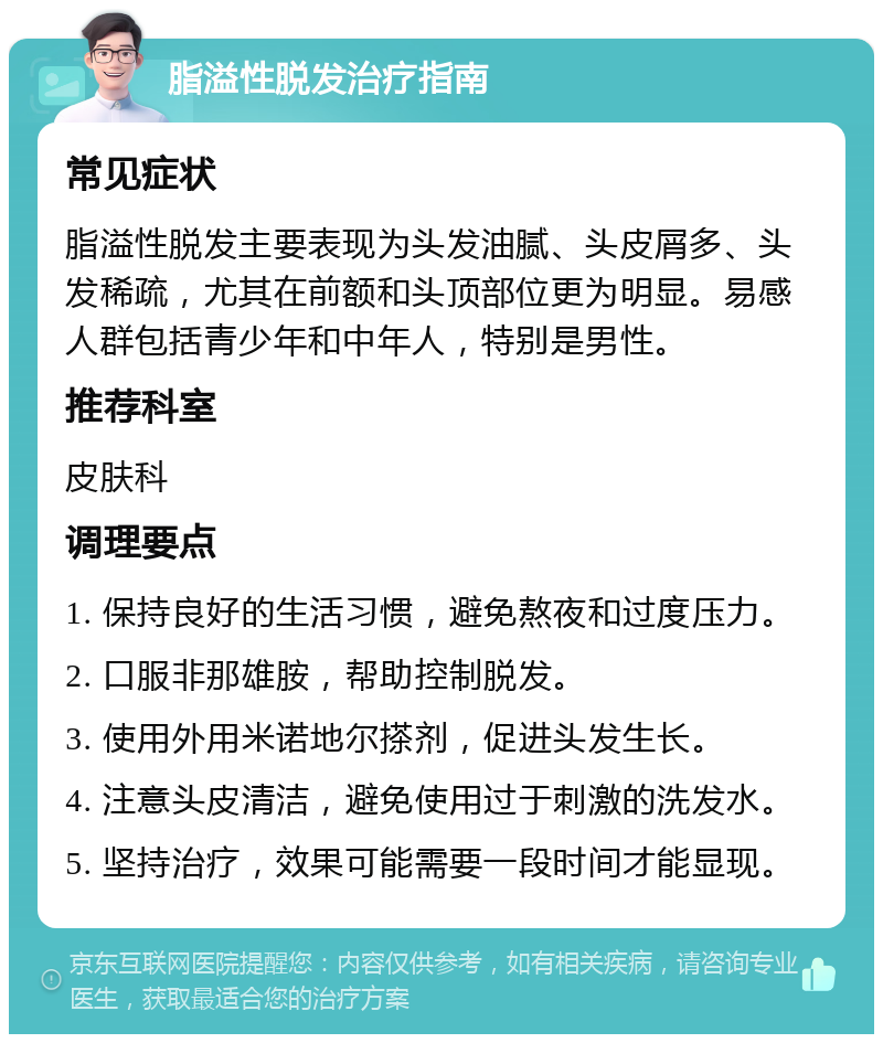 脂溢性脱发治疗指南 常见症状 脂溢性脱发主要表现为头发油腻、头皮屑多、头发稀疏，尤其在前额和头顶部位更为明显。易感人群包括青少年和中年人，特别是男性。 推荐科室 皮肤科 调理要点 1. 保持良好的生活习惯，避免熬夜和过度压力。 2. 口服非那雄胺，帮助控制脱发。 3. 使用外用米诺地尔搽剂，促进头发生长。 4. 注意头皮清洁，避免使用过于刺激的洗发水。 5. 坚持治疗，效果可能需要一段时间才能显现。