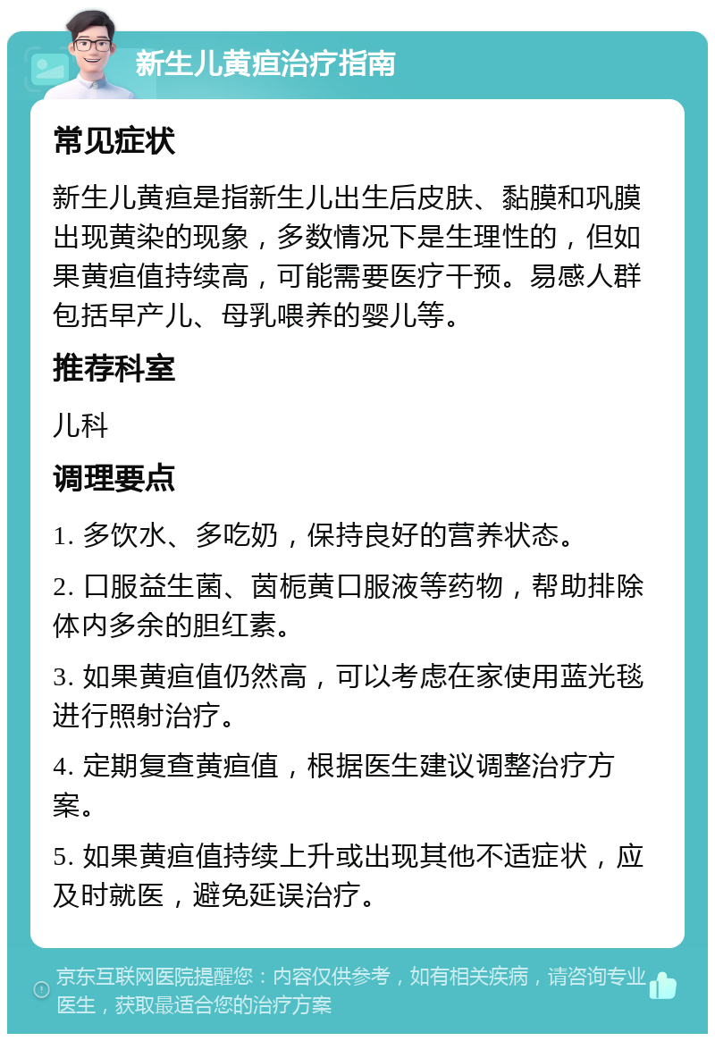 新生儿黄疸治疗指南 常见症状 新生儿黄疸是指新生儿出生后皮肤、黏膜和巩膜出现黄染的现象，多数情况下是生理性的，但如果黄疸值持续高，可能需要医疗干预。易感人群包括早产儿、母乳喂养的婴儿等。 推荐科室 儿科 调理要点 1. 多饮水、多吃奶，保持良好的营养状态。 2. 口服益生菌、茵栀黄口服液等药物，帮助排除体内多余的胆红素。 3. 如果黄疸值仍然高，可以考虑在家使用蓝光毯进行照射治疗。 4. 定期复查黄疸值，根据医生建议调整治疗方案。 5. 如果黄疸值持续上升或出现其他不适症状，应及时就医，避免延误治疗。