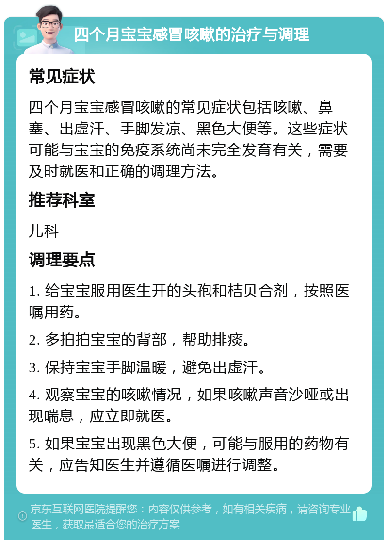 四个月宝宝感冒咳嗽的治疗与调理 常见症状 四个月宝宝感冒咳嗽的常见症状包括咳嗽、鼻塞、出虚汗、手脚发凉、黑色大便等。这些症状可能与宝宝的免疫系统尚未完全发育有关，需要及时就医和正确的调理方法。 推荐科室 儿科 调理要点 1. 给宝宝服用医生开的头孢和桔贝合剂，按照医嘱用药。 2. 多拍拍宝宝的背部，帮助排痰。 3. 保持宝宝手脚温暖，避免出虚汗。 4. 观察宝宝的咳嗽情况，如果咳嗽声音沙哑或出现喘息，应立即就医。 5. 如果宝宝出现黑色大便，可能与服用的药物有关，应告知医生并遵循医嘱进行调整。