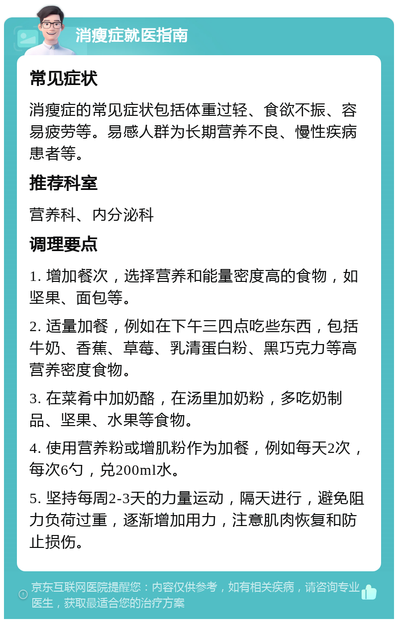 消瘦症就医指南 常见症状 消瘦症的常见症状包括体重过轻、食欲不振、容易疲劳等。易感人群为长期营养不良、慢性疾病患者等。 推荐科室 营养科、内分泌科 调理要点 1. 增加餐次，选择营养和能量密度高的食物，如坚果、面包等。 2. 适量加餐，例如在下午三四点吃些东西，包括牛奶、香蕉、草莓、乳清蛋白粉、黑巧克力等高营养密度食物。 3. 在菜肴中加奶酪，在汤里加奶粉，多吃奶制品、坚果、水果等食物。 4. 使用营养粉或增肌粉作为加餐，例如每天2次，每次6勺，兑200ml水。 5. 坚持每周2-3天的力量运动，隔天进行，避免阻力负荷过重，逐渐增加用力，注意肌肉恢复和防止损伤。