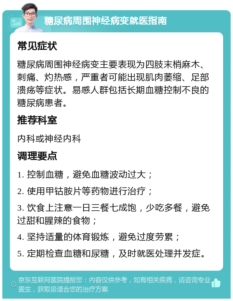 糖尿病周围神经病变就医指南 常见症状 糖尿病周围神经病变主要表现为四肢末梢麻木、刺痛、灼热感，严重者可能出现肌肉萎缩、足部溃疡等症状。易感人群包括长期血糖控制不良的糖尿病患者。 推荐科室 内科或神经内科 调理要点 1. 控制血糖，避免血糖波动过大； 2. 使用甲钴胺片等药物进行治疗； 3. 饮食上注意一日三餐七成饱，少吃多餐，避免过甜和腥辣的食物； 4. 坚持适量的体育锻炼，避免过度劳累； 5. 定期检查血糖和尿糖，及时就医处理并发症。