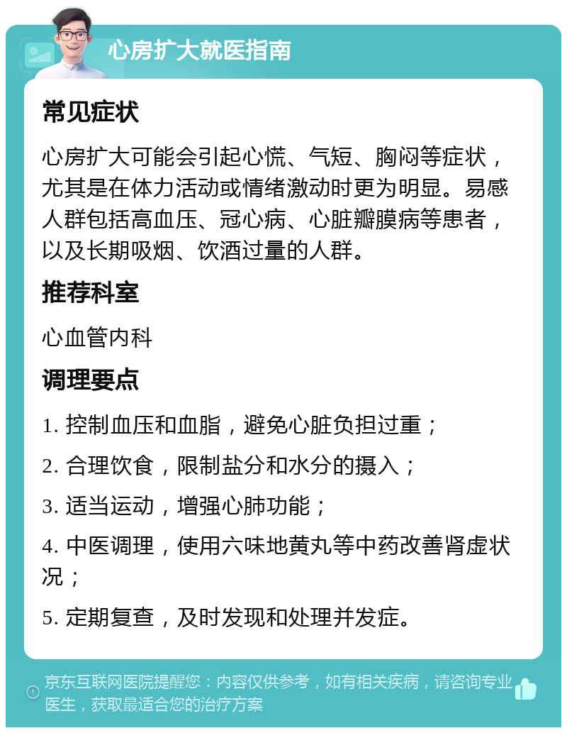 心房扩大就医指南 常见症状 心房扩大可能会引起心慌、气短、胸闷等症状，尤其是在体力活动或情绪激动时更为明显。易感人群包括高血压、冠心病、心脏瓣膜病等患者，以及长期吸烟、饮酒过量的人群。 推荐科室 心血管内科 调理要点 1. 控制血压和血脂，避免心脏负担过重； 2. 合理饮食，限制盐分和水分的摄入； 3. 适当运动，增强心肺功能； 4. 中医调理，使用六味地黄丸等中药改善肾虚状况； 5. 定期复查，及时发现和处理并发症。