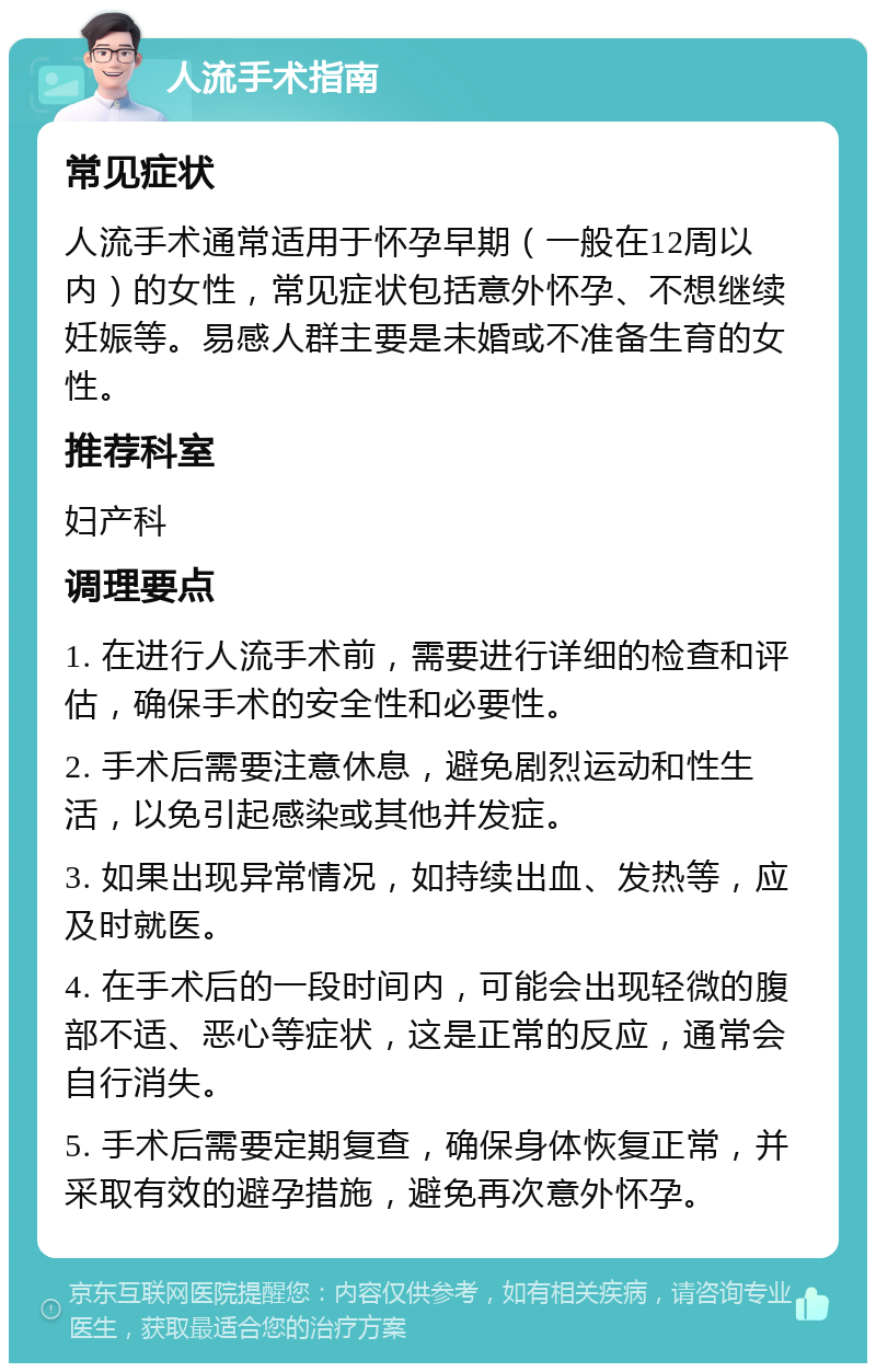 人流手术指南 常见症状 人流手术通常适用于怀孕早期（一般在12周以内）的女性，常见症状包括意外怀孕、不想继续妊娠等。易感人群主要是未婚或不准备生育的女性。 推荐科室 妇产科 调理要点 1. 在进行人流手术前，需要进行详细的检查和评估，确保手术的安全性和必要性。 2. 手术后需要注意休息，避免剧烈运动和性生活，以免引起感染或其他并发症。 3. 如果出现异常情况，如持续出血、发热等，应及时就医。 4. 在手术后的一段时间内，可能会出现轻微的腹部不适、恶心等症状，这是正常的反应，通常会自行消失。 5. 手术后需要定期复查，确保身体恢复正常，并采取有效的避孕措施，避免再次意外怀孕。