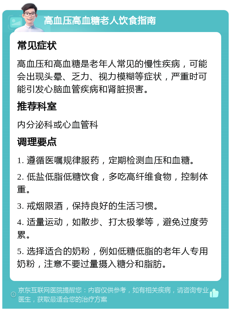 高血压高血糖老人饮食指南 常见症状 高血压和高血糖是老年人常见的慢性疾病，可能会出现头晕、乏力、视力模糊等症状，严重时可能引发心脑血管疾病和肾脏损害。 推荐科室 内分泌科或心血管科 调理要点 1. 遵循医嘱规律服药，定期检测血压和血糖。 2. 低盐低脂低糖饮食，多吃高纤维食物，控制体重。 3. 戒烟限酒，保持良好的生活习惯。 4. 适量运动，如散步、打太极拳等，避免过度劳累。 5. 选择适合的奶粉，例如低糖低脂的老年人专用奶粉，注意不要过量摄入糖分和脂肪。