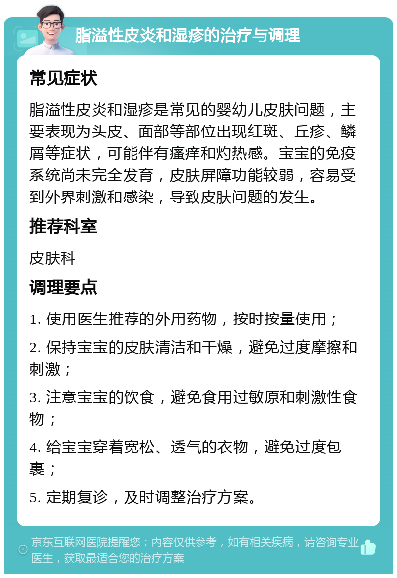 脂溢性皮炎和湿疹的治疗与调理 常见症状 脂溢性皮炎和湿疹是常见的婴幼儿皮肤问题，主要表现为头皮、面部等部位出现红斑、丘疹、鳞屑等症状，可能伴有瘙痒和灼热感。宝宝的免疫系统尚未完全发育，皮肤屏障功能较弱，容易受到外界刺激和感染，导致皮肤问题的发生。 推荐科室 皮肤科 调理要点 1. 使用医生推荐的外用药物，按时按量使用； 2. 保持宝宝的皮肤清洁和干燥，避免过度摩擦和刺激； 3. 注意宝宝的饮食，避免食用过敏原和刺激性食物； 4. 给宝宝穿着宽松、透气的衣物，避免过度包裹； 5. 定期复诊，及时调整治疗方案。