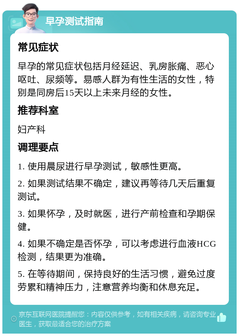 早孕测试指南 常见症状 早孕的常见症状包括月经延迟、乳房胀痛、恶心呕吐、尿频等。易感人群为有性生活的女性，特别是同房后15天以上未来月经的女性。 推荐科室 妇产科 调理要点 1. 使用晨尿进行早孕测试，敏感性更高。 2. 如果测试结果不确定，建议再等待几天后重复测试。 3. 如果怀孕，及时就医，进行产前检查和孕期保健。 4. 如果不确定是否怀孕，可以考虑进行血液HCG检测，结果更为准确。 5. 在等待期间，保持良好的生活习惯，避免过度劳累和精神压力，注意营养均衡和休息充足。