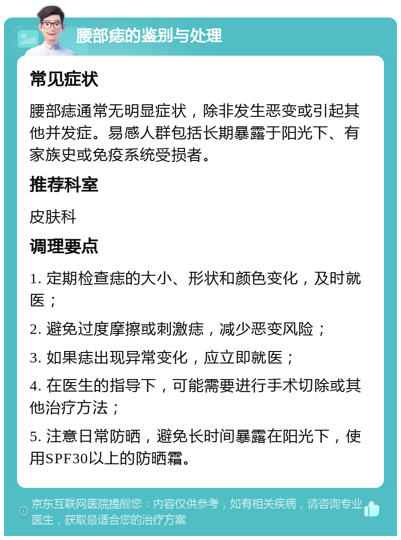 腰部痣的鉴别与处理 常见症状 腰部痣通常无明显症状，除非发生恶变或引起其他并发症。易感人群包括长期暴露于阳光下、有家族史或免疫系统受损者。 推荐科室 皮肤科 调理要点 1. 定期检查痣的大小、形状和颜色变化，及时就医； 2. 避免过度摩擦或刺激痣，减少恶变风险； 3. 如果痣出现异常变化，应立即就医； 4. 在医生的指导下，可能需要进行手术切除或其他治疗方法； 5. 注意日常防晒，避免长时间暴露在阳光下，使用SPF30以上的防晒霜。