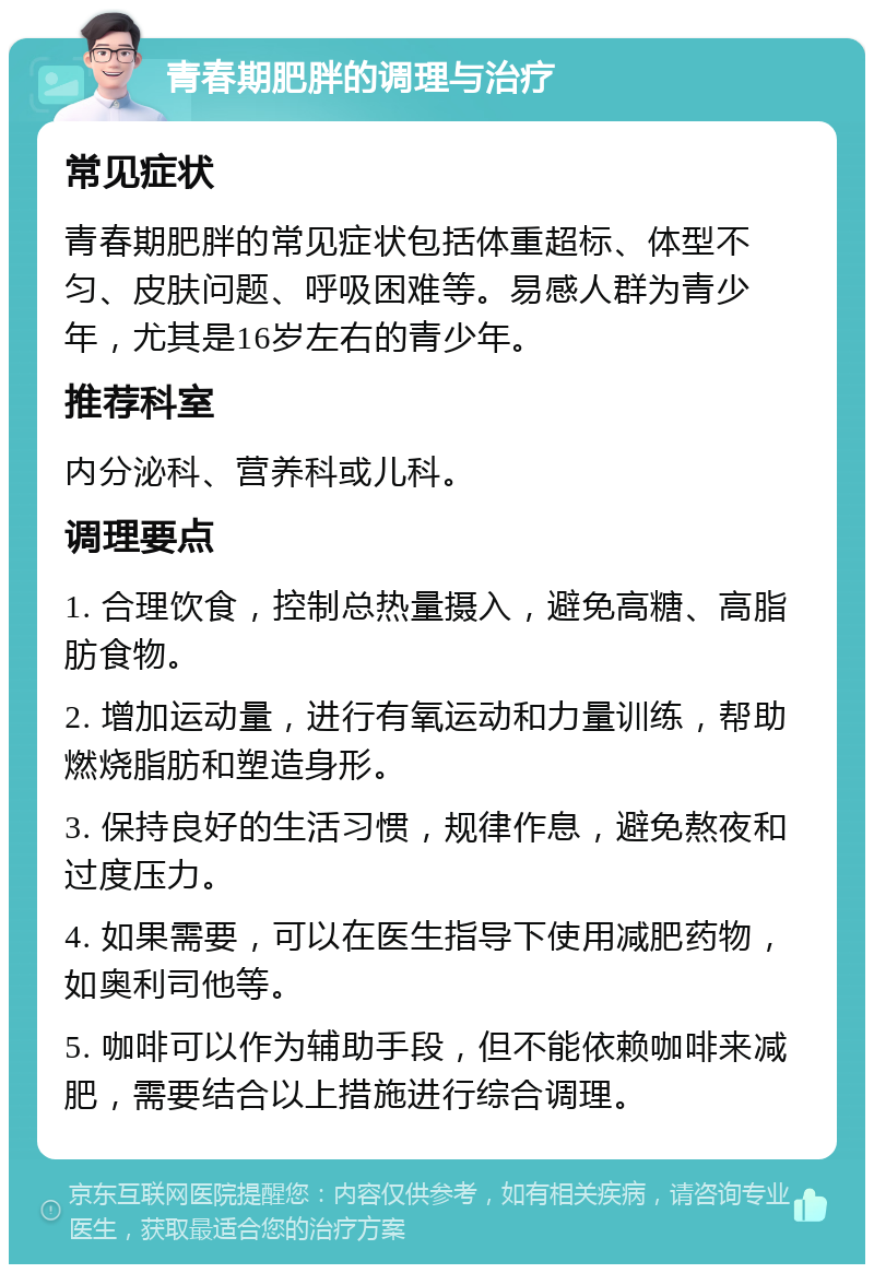 青春期肥胖的调理与治疗 常见症状 青春期肥胖的常见症状包括体重超标、体型不匀、皮肤问题、呼吸困难等。易感人群为青少年，尤其是16岁左右的青少年。 推荐科室 内分泌科、营养科或儿科。 调理要点 1. 合理饮食，控制总热量摄入，避免高糖、高脂肪食物。 2. 增加运动量，进行有氧运动和力量训练，帮助燃烧脂肪和塑造身形。 3. 保持良好的生活习惯，规律作息，避免熬夜和过度压力。 4. 如果需要，可以在医生指导下使用减肥药物，如奥利司他等。 5. 咖啡可以作为辅助手段，但不能依赖咖啡来减肥，需要结合以上措施进行综合调理。