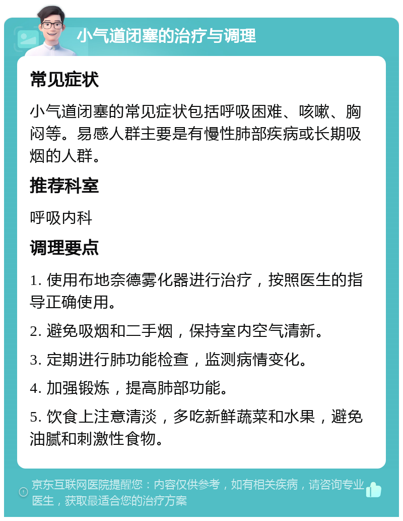 小气道闭塞的治疗与调理 常见症状 小气道闭塞的常见症状包括呼吸困难、咳嗽、胸闷等。易感人群主要是有慢性肺部疾病或长期吸烟的人群。 推荐科室 呼吸内科 调理要点 1. 使用布地奈德雾化器进行治疗，按照医生的指导正确使用。 2. 避免吸烟和二手烟，保持室内空气清新。 3. 定期进行肺功能检查，监测病情变化。 4. 加强锻炼，提高肺部功能。 5. 饮食上注意清淡，多吃新鲜蔬菜和水果，避免油腻和刺激性食物。