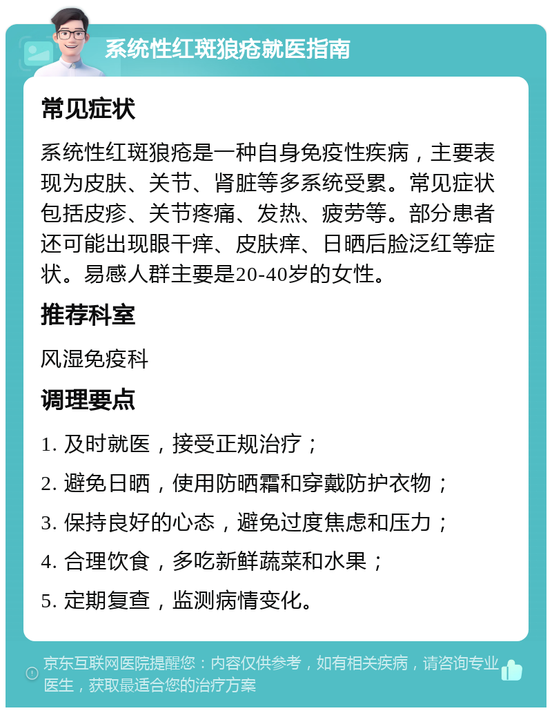 系统性红斑狼疮就医指南 常见症状 系统性红斑狼疮是一种自身免疫性疾病，主要表现为皮肤、关节、肾脏等多系统受累。常见症状包括皮疹、关节疼痛、发热、疲劳等。部分患者还可能出现眼干痒、皮肤痒、日晒后脸泛红等症状。易感人群主要是20-40岁的女性。 推荐科室 风湿免疫科 调理要点 1. 及时就医，接受正规治疗； 2. 避免日晒，使用防晒霜和穿戴防护衣物； 3. 保持良好的心态，避免过度焦虑和压力； 4. 合理饮食，多吃新鲜蔬菜和水果； 5. 定期复查，监测病情变化。