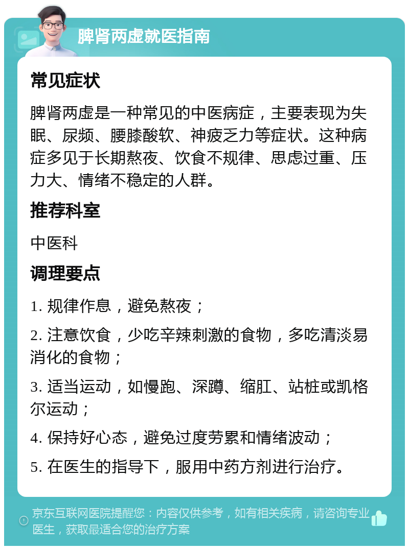 脾肾两虚就医指南 常见症状 脾肾两虚是一种常见的中医病症，主要表现为失眠、尿频、腰膝酸软、神疲乏力等症状。这种病症多见于长期熬夜、饮食不规律、思虑过重、压力大、情绪不稳定的人群。 推荐科室 中医科 调理要点 1. 规律作息，避免熬夜； 2. 注意饮食，少吃辛辣刺激的食物，多吃清淡易消化的食物； 3. 适当运动，如慢跑、深蹲、缩肛、站桩或凯格尔运动； 4. 保持好心态，避免过度劳累和情绪波动； 5. 在医生的指导下，服用中药方剂进行治疗。