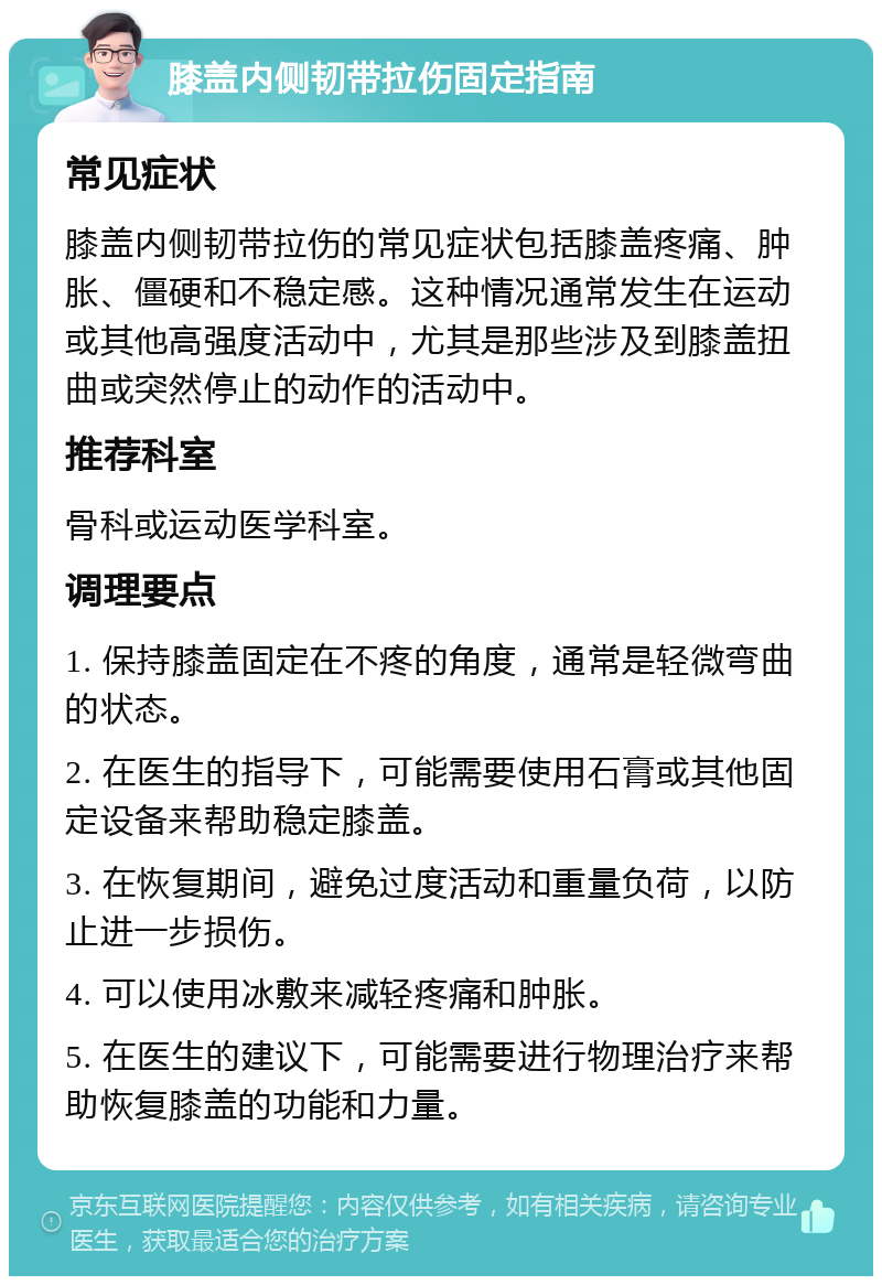 膝盖内侧韧带拉伤固定指南 常见症状 膝盖内侧韧带拉伤的常见症状包括膝盖疼痛、肿胀、僵硬和不稳定感。这种情况通常发生在运动或其他高强度活动中，尤其是那些涉及到膝盖扭曲或突然停止的动作的活动中。 推荐科室 骨科或运动医学科室。 调理要点 1. 保持膝盖固定在不疼的角度，通常是轻微弯曲的状态。 2. 在医生的指导下，可能需要使用石膏或其他固定设备来帮助稳定膝盖。 3. 在恢复期间，避免过度活动和重量负荷，以防止进一步损伤。 4. 可以使用冰敷来减轻疼痛和肿胀。 5. 在医生的建议下，可能需要进行物理治疗来帮助恢复膝盖的功能和力量。