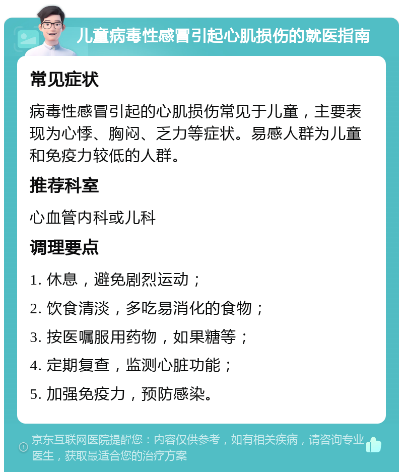 儿童病毒性感冒引起心肌损伤的就医指南 常见症状 病毒性感冒引起的心肌损伤常见于儿童，主要表现为心悸、胸闷、乏力等症状。易感人群为儿童和免疫力较低的人群。 推荐科室 心血管内科或儿科 调理要点 1. 休息，避免剧烈运动； 2. 饮食清淡，多吃易消化的食物； 3. 按医嘱服用药物，如果糖等； 4. 定期复查，监测心脏功能； 5. 加强免疫力，预防感染。