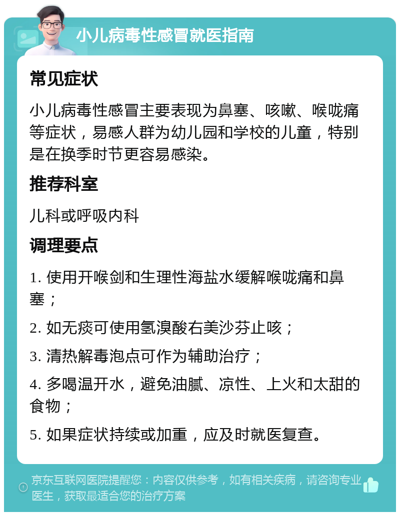 小儿病毒性感冒就医指南 常见症状 小儿病毒性感冒主要表现为鼻塞、咳嗽、喉咙痛等症状，易感人群为幼儿园和学校的儿童，特别是在换季时节更容易感染。 推荐科室 儿科或呼吸内科 调理要点 1. 使用开喉剑和生理性海盐水缓解喉咙痛和鼻塞； 2. 如无痰可使用氢溴酸右美沙芬止咳； 3. 清热解毒泡点可作为辅助治疗； 4. 多喝温开水，避免油腻、凉性、上火和太甜的食物； 5. 如果症状持续或加重，应及时就医复查。