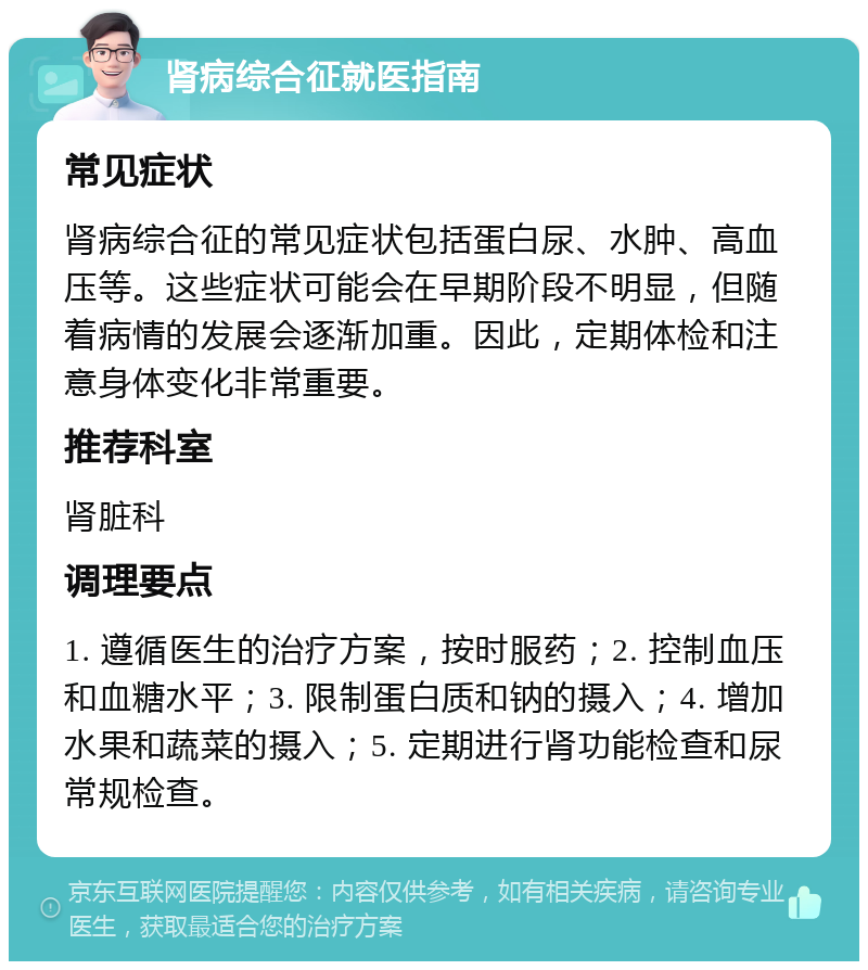 肾病综合征就医指南 常见症状 肾病综合征的常见症状包括蛋白尿、水肿、高血压等。这些症状可能会在早期阶段不明显，但随着病情的发展会逐渐加重。因此，定期体检和注意身体变化非常重要。 推荐科室 肾脏科 调理要点 1. 遵循医生的治疗方案，按时服药；2. 控制血压和血糖水平；3. 限制蛋白质和钠的摄入；4. 增加水果和蔬菜的摄入；5. 定期进行肾功能检查和尿常规检查。